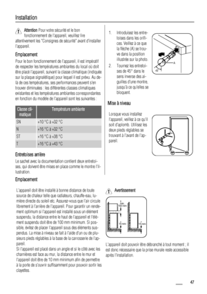 Page 47Installation
Attention Pour votre sécurité et le bon
fonctionnement de lappareil, veuillez lire
attentivement les Consignes de sécurité avant dinstaller
lappareil.
Emplacement
Pour le bon fonctionnement de lappareil, il est impératif
de respecter les températures ambiantes du local où doit
être placé lappareil, suivant la classe climatique (indiquée
sur la plaque signalétique) pour lequel il est prévu. Au de-
là de ces températures, ses performances peuvent sen
trouver diminuées : les différentes classes...