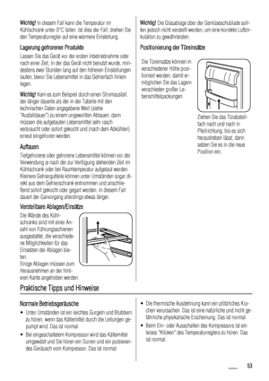 Page 53Wichtig! In diesem Fall kann die Temperatur im
Kühlschrank unter 0°C fallen. Ist dies der Fall, drehen Sie
den Temperaturregler auf eine wärmere Einstellung.
Lagerung gefrorener Produkte
Lassen Sie das Gerät vor der ersten Inbetriebnahme oder
nach einer Zeit, in der das Gerät nicht benutzt wurde, min-
destens zwei Stunden lang auf den höheren Einstellungen
laufen, bevor Sie Lebensmittel in das Gefrierfach hinein
legen.
Wichtig! Kam es zum Beispiel durch einen Stromausfall,
der länger dauerte als der in...