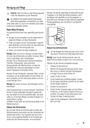 Page 55Reinigung und Pflege
Vorsicht! Ziehen Sie bitte vor jeder Reinigungsarbeit
immer den Netzstecker aus der Steckdose.
Der Kältekreis des Gerätes enthält Kohlenwasser-
stoffe; Wartungsarbeiten und Nachfüllen von Kälte-
mittel dürfen daher nur durch vom Hersteller autorisiertes
Fachpersonal ausgeführt werden.
Regelmäßige Reinigung
Der gesamte Kühlschrank muss regelmäßig gereinigt wer-
den:
• Reinigen Sie die Innenseiten und die Zubehörteile mit
lauwarmem Wasser und etwas Neutralseife.
• Prüfen und säubern...