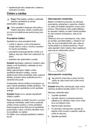 Page 7• nepřekračujte dobu skladování uvedenou
výrobcem na obalu.
Čištění a údržba
Pozor Před každou údržbou vytáhněte
zástrčku spotřebiče ze zdroje
elektrického napájení.
Tento spotřebič obsahuje uhlovodíky v
chladicí jednotce; údržbu a doplňování
smí proto provádět pouze autorizovaný pra-
covník.
Pravidelné čištění
Spotřebič je nutné pravidelně čistit:
•vnitřek a všechno vnitřní příslušenství
omyjte vlažnou vodou s trochou neutrální-
ho mycího prostředku;
• pravidelně kontrolujte těsnění dvířek a ot-
írejte...