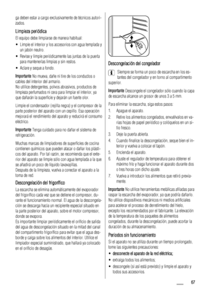 Page 67ga deben estar a cargo exclusivamente de técnicos autori-
zados.
Limpieza periódica
El equipo debe limpiarse de manera habitual:
• Limpie el interior y los accesorios con agua templada y
un jabón neutro.
• Revise y limpie periódicamente las juntas de la puerta
para mantenerlas limpias y sin restos.
• Aclare y seque a fondo.
Importante No mueva, dañe ni tire de los conductos o
cables del interior del armario.
No utilice detergentes, polvos abrasivos, productos de
limpieza perfumados ni cera para limpiar...