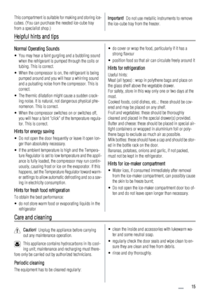 Page 15This compartment is suitable for making and storing ice-
cubes. (You can purchase the needed ice-cube tray
from a specialist shop.)Important!  Do not use metallic instruments to remove
the ice-cube tray from the freezer.
Helpful hints and tips
Normal Operating Sounds
• You may hear a faint gurgling and a bubbling sound
when the refrigerant is pumped through the coils or
tubing. This is correct.
• When the compressor is on, the refrigerant is being
pumped around and you will hear a whirring sound
and a...