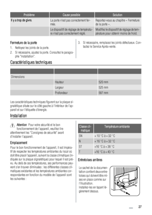 Page 27ProblèmeCause possibleSolution
Il y a trop de givre.La porte nest pas correctement fer-
mée.Reportez-vous au chapitre « Fermeture
de la porte ».
 Le dispositif de réglage de températu-
re nest pas correctement réglé.Modifiez le dispositif de réglage de tem-
pérature pour obtenir moins de froid.
Fermeture de la porte
1. Nettoyez les joints de la porte.
2. Si nécessaire, ajustez la porte. Consultez le paragra-
phe Installation.
3. Si nécessaire, remplacez les joints défectueux. Con-
tactez le Service...