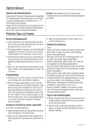 Page 34Täglicher Gebrauch
Gebrauch des Eisbereitungsfachs
Dieses Gerät ist mit einem Eisbereitungsfach ausgestattet.
Im Eisbereitungsfach können abhängig von der Einstel-
lung des Temperaturreglers Temperaturen von -2 °C
und niedriger erreicht werden.
Dieses Fach ist für die Bereitung und Lagerung von Eis-
würfeln geeignet. (Die dafür benötigte Eiswürfelschale
können Sie in einem Fachgeschäft erwerben.)
Wichtig!  Bitte verwenden Sie zum Entnehmen der
Eiswürfelschale aus dem Gefrierfach keine Gegenstände
aus...