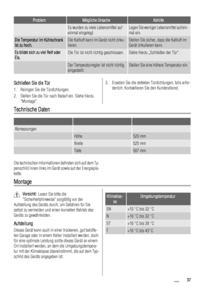 Page 37ProblemMögliche UrsacheAbhilfe
 Es wurden zu viele Lebensmittel auf
einmal eingelegt.Legen Sie weniger Lebensmittel auf ein-
mal ein.
Die Temperatur im Kühlschrank
ist zu hoch.Die Kaltluft kann im Gerät nicht zirku-
lieren.Stellen Sie sicher, dass die Kaltluft im
Gerät zirkulieren kann.
Es bildet sich zu viel Reif oder
Eis.Die Tür ist nicht richtig geschlossen.Siehe hierzu „Schließen der Tür“.
 Der Temperaturregler ist nicht richtig
eingestellt.Stellen Sie eine höhere Temperatur ein.
Schließen Sie die...