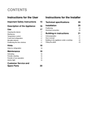 Page 214
CONTENTS
Instructions for the User
Important Safety Instructions 15
Description of the Appliance 16
Use 17
Cleaning the interior 17
Starting-up 17
Temperature control 17
Fresh food refrigeration 17
Movable shelves 17
Positioning the door shelves 17
Hints 18
Hints for refrigeration 18
Maintenance 18
Defrosting 18
Periodic cleaning 19
Periodic of non-operation 19
Interior light 19
Customer Service and 
Spare Parts 20
Instructions for the Installer
Technical specifications 20
Installation 20
Positioning...