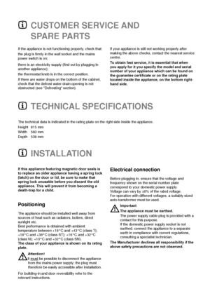 Page 8CUSTOMER SERVICE AND
SPARE PARTS
The technical data is indicated in the rating plate on the right side inside the appliance.
Height 815 mm
Width 560 mm
Depth 538 mm
TECHNICAL SPECIFICATIONS
If the appliance is not functioning properly, check that:
the plug is firmly in the wall socket and the mains
power switch is on;
there is an electricity supply (find out by plugging in
another appliance);
the thermostat knob is in the correct position.
If there are water drops on the bottom of the cabinet,
check that...