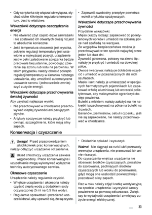 Page 33• Gdy sprężarka się włącza lub wyłącza, sły‐
chać ciche kliknięcie regulatora tempera‐
tury. Jest to właściwe.
Wskazówki dotyczące oszczędzania
energii
• Nie otwierać zbyt często drzwi zamrażarki
i nie zostawiać ich otwartych dłużej niż jest
to absolutnie konieczne.
• Jeśli temperatura otoczenia jest wysoka,
pokrętło regulacji temperatury jest usta‐
wione w najwyższej pozycji, urządzenie
jest w pełni załadowane sprężarka będzie
pracowała bezustannie, powodując zbie‐
ranie się szronu lub lodu na...