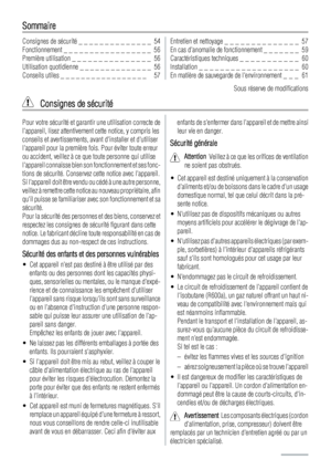 Page 54Sommaire
Consignes de sécurité _ _ _ _ _ _ _ _ _ _ _ _ _ _  54
Fonctionnement _ _ _ _ _ _ _ _ _ _ _ _ _ _ _ _ _  56
Première utilisation _ _ _ _ _ _ _ _ _ _ _ _ _ _ _  56
Utilisation quotidienne _ _ _ _ _ _ _ _ _ _ _ _ _ _  56
Conseils utiles _ _ _ _ _ _ _ _ _ _ _ _ _ _ _ _ _   57Entretien et nettoyage _ _ _ _ _ _ _ _ _ _ _ _ _ _  57
En cas danomalie de fonctionnement _ _ _ _ _ _ _  59
Caractéristiques techniques _ _ _ _ _ _ _ _ _ _ _  60
Installation _ _ _ _ _ _ _ _ _ _ _ _ _ _ _ _ _ _ _  60
En matière...