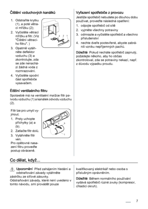 Page 7Čištění vzduchových kanálků
1. Odstraňte krytku
(1), a poté větra‐
cí mřížku (2);
2. Vyčistěte větrací
m ř í ž k u  a  f i l t r .  ( V i z
"Čištění větrací‐
ho filtru". )
3. Opatrně vytáh‐
něte deflektor
vzduchu (3) a
zkontrolujte, zda
se zde nenachá‐
zí žádná voda z
rozmrazování.
4. Vyčistěte spodní
část spotřebiče
vysavačem.
321
Èištìní ventilaèního filtru
Spotøebiè má na ventilaèní møížce filtr pø‐
ívodu vzduchu (1) a kanálek odvodu vzduchu
(2).
Filtr lze pro umytí vy‐
jmout.
1. Prsty...