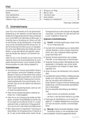 Page 62Inhalt
Sicherheitshinweise _ _ _ _ _ _ _ _ _ _ _ _ _ _ _  62
Betrieb _ _ _ _ _ _ _ _ _ _ _ _ _ _ _ _ _ _ _ _ _  64
Erste Inbetriebnahme _ _ _ _ _ _ _ _ _ _ _ _ _ _   64
Täglicher Gebrauch _ _ _ _ _ _ _ _ _ _ _ _ _ _ _  64
Praktische Tipps und Hinweise _ _ _ _ _ _ _ _ _ _  65Reinigung und Pflege _ _ _ _ _ _ _ _ _ _ _ _ _ _  65
Was tun, wenn … _ _ _ _ _ _ _ _ _ _ _ _ _ _ _ _  67
Technische Daten _ _ _ _ _ _ _ _ _ _ _ _ _ _ _ _  68
Gerät aufstellen _ _ _ _ _ _ _ _ _ _ _ _ _ _ _ _ _  69
Hinweise zum...