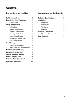 Page 21
Contents
Instructions for the User
Safety Instructions 2
Description of the Appliance 3
Control Panel 4
Using the Appliance 5
Before Use 5
Starting the Appliance 5
Freezer Compartment 5
Freezing Fresh Food 5
Frozen Food Storage 5
Refrigerator Compartment 5
Chill Compartment 5
Food Storage 6
Energy Saving Advice 6
In the Event of a Power Failure 6
Maintenance and Cleaning 7
Something Not Working 8
Normal Operating Sounds 9
Service & Spare Parts 9
Customer Care Department 9
Guarantee Conditions 10...