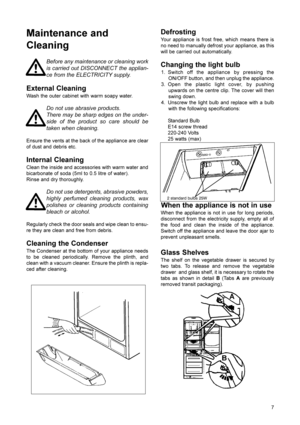 Page 8Defrosting
Your appliance is frost free, which means there is
no need to manually defrost your appliance, as this
will be carried out automatically.
Changing the light bulb
1. Switch off the appliance by pressing the
ON/OFF button, and then unplug the appliance.
3. Open the plastic light cover, by pushing
upwards on the centre clip. The cover will then
swing down.
4. Unscrew the light bulb and replace with a bulb
with the following specifications:
Standard Bulb
E14 screw thread
220-240 Volts
25 watts...