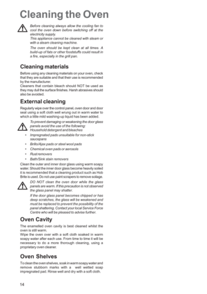 Page 14
14
Cleaning the Oven
Before cleaning always allow the cooling fan to
cool the oven down before switching off at the
electricity supply.
This appliance cannot be cleaned with steam or
with a steam cleaning machine.
The oven should be kept clean at all times. A
build-up of fats or other foodstuffs could result in
a fire, especially in the grill pan.
Cleaning materials
Before using any cleaning materials on your oven, check
that they are suitable and that their use is recommended
by the manufacturer....