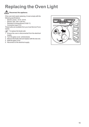 Page 15
15
Replacing the Oven Light
Disconnect the appliance.
If the oven bulb needs replacing, it must comply with the
following specifications:
- Electric power: 15 W / 25 W;
- Electric rate: 230 V (50 Hz);
- Resistant to temperatures of 300 °C;
- Connection type: E14.
These bulbs are available from your local Service Force
Centre. To replace the faulty bulb:
1. Ensure the oven is disconnected from the electrical supply.
2. Turn the glass cover  anticlockwise.
3. Remove the faulty bulb and replace with the...