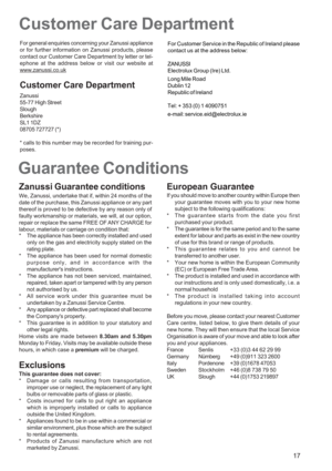 Page 17
17
Guarantee ConditionsCustomer Care Department
For general enquiries concerning your Zanussi appliance
or for further information on Zanussi products, please
contact our Customer Care Department by letter or tel-
ephone at the address below or visit our website at
www.zanussi.co.uk
Customer Care Department
Zanussi
55-77 High Street
Slough
Berkshire
SL1 1DZ
08705 727727 (*)
* calls to this number may be recorded for training pur-
poses.
Zanussi Guarantee conditions
We, Zanussi, undertake that if, within...