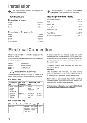 Page 18
18
This oven must be installed by qualified
personnel  to the relevant British Standards.
Electrical Connection
Installation
The oven is designed to be connected to 230 V (50 Hz)
electricity supply.
The oven has an easily accessible terminal block which
is marked as follows:
Letter L -
Live terminal
Letter N - Neutral terminal
 or E - Earth terminal
THIS OVEN MUST BE EARTHED
The cable used to connect the oven to the electrical
supply must comply to the specifications given below. It is necessary that...