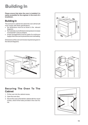 Page 19
19
Building In
Please ensure that when the oven is installed it is
easily accessible for the engineer in the event of a
breakdown.
Building In
The surround or cabinet into which the oven will be built
must comply with these specifications:
zthe dimensions must be as shown in the  relevant
diagrams;
zthe materials must withstand a temperature increase
of at least 60°C above ambient;
zproper arrangements must be made of a continuous
supply of air to the oven to prevent the oven overheating.
Dimensions of...