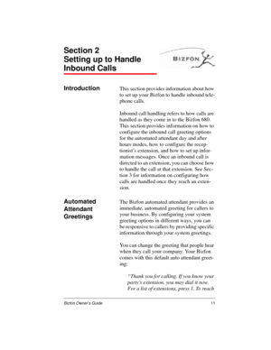 Page 11Bizfon Owner’s Guide11
Section 2
Setting up to Handle 
Inbound Calls
IntroductionThis section provides information about how 
to set up your Bizfon to handle inbound tele-
phone calls. 
Inbound call handling refers to how calls are 
handled as they come in to the Bizfon 680. 
This section provides information on how to 
configure the inbound call greeting options 
for the automated attendant day and after 
hours modes, how to configure the recep-
tionist’s extension, and how to set up infor-
mation...