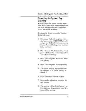 Page 13Section 2 Setting up to Handle Inbound Calls
Bizfon Owner’s Guide13
Changing the System Day 
Greeting
You can change the system greeting at any 
time. Before changing it, we recommend that 
you write it down and practice speaking it 
before making the recording.  
To change the default system day greeting, 
do the following: 
1. Pick up any BizTouch telephone exten-
sion and press the SETTINGS button. If 
using a non-BizTouch telephone, press  
to enter Personal Settings, then continue 
to the next...