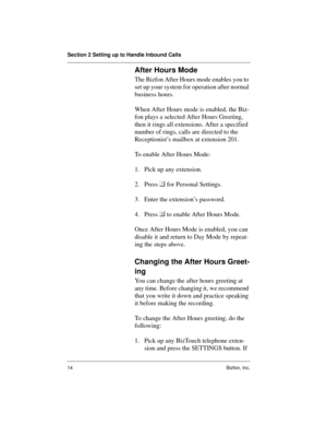 Page 14Section 2 Setting up to Handle Inbound Calls
14 Bizfon, Inc.
After Hours Mode
The Bizfon After Hours mode enables you to 
set up your system for operation after normal 
business hours.
When After Hours mode is enabled, the Biz-
fon plays a selected After Hours Greeting, 
then it rings all extensions. After a specified 
number of rings, calls are directed to the 
Receptionist’s mailbox at extension 201.
To enable After Hours Mode:
1. Pick up any extension.
2. Press  
for Personal Settings.
3. Enter the...