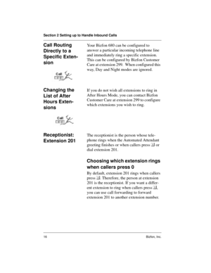 Page 16Section 2 Setting up to Handle Inbound Calls
16 Bizfon, Inc.
Call Routing 
Directly to a 
Specific Exten-
sionYour Bizfon 680 can be configured to 
answer a particular incoming telephone line 
and immediately ring a specific extension. 
This can be configured by Bizfon Customer 
Care at extension 299.  When configured this 
way, Day and Night modes are ignored.  
Changing the 
List of After 
Hours Exten-
sionsIf you do not wish all extensions to ring in 
After Hours Mode, you can contact Bizfon 
Customer...