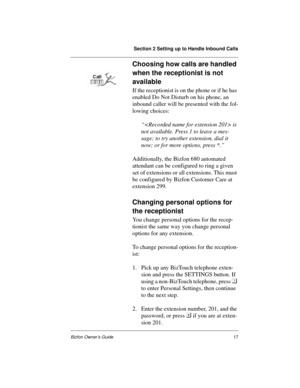 Page 17Section 2 Setting up to Handle Inbound Calls
Bizfon Owner’s Guide17
Choosing how calls are handled 
when the receptionist is not 
available
If the receptionist is on the phone or if he has 
enabled Do Not Disturb on his phone, an 
inbound caller will be presented with the fol-
lowing choices:
“ is 
not available. Press 1 to leave a mes-
sage; to try another extension, dial it 
now; or for more options, press *.”
Additionally, the Bizfon 680 automated 
attendant can be configured to ring a given 
set of...