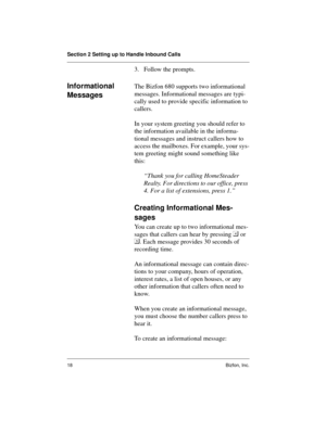 Page 18Section 2 Setting up to Handle Inbound Calls
18 Bizfon, Inc.
3. Follow the prompts.
Informational 
MessagesThe Bizfon 680 supports two informational 
messages. Informational messages are typi-
cally used to provide specific information to 
callers.
In your system greeting you should refer to 
the information available in the informa-
tional messages and instruct callers how to 
access the mailboxes. For example, your sys-
tem greeting might sound something like 
this: 
“Thank you for calling HomeSteader...