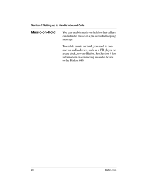 Page 20Section 2 Setting up to Handle Inbound Calls
20 Bizfon, Inc.
Music-on-HoldYou can enable music-on-hold so that callers 
can listen to music or a pre-recorded looping 
message. 
To enable music on hold, you need to con-
nect an audio device, such as a CD player or 
a tape deck, to your Bizfon. See Section 4 for 
information on connecting an audio device 
to the Bizfon 680. 