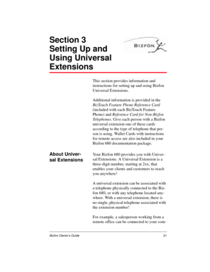 Page 21Bizfon Owner’s Guide21
Section 3
Setting Up and 
Using Universal 
Extensions
This section provides information and 
instructions for setting up and using Bizfon 
Universal Extensions.  
Additional information is provided in the 
BizTouch Feature Phone Reference Card 
(included with each BizTouch Feature 
Phone) and Reference Card for Non-Bizfon 
Telephones. Give each person with a Bizfon 
universal extension one of these cards 
according to the type of telephone that per-
son is using. Wallet Cards with...