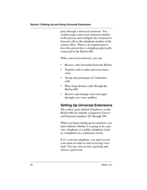 Page 22Section 3 Setting Up and Using Universal Extensions
22 Bizfon, Inc.
pany through a universal extension. You 
would assign a universal extension number 
to this person, and configure the extension to 
forward calls to the telephone number at the 
remote office. There is no requirement to 
have this person have a telephone physically 
connected to the Bizfon 680. 
With a universal extension, you can:
• Receive calls forwarded from the Bizfon
• Transfer calls to other universal exten-
sions
• Set up and...