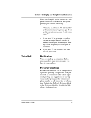 Page 23Section 3 Setting Up and Using Universal Extensions
Bizfon Owner’s Guide23
When you first pick up the handset of a tele-
phone connected to the Bizfon, the system 
prompts you with the following: 
“Welcome to extension 201 (the number 
of the extension you’ve picked up). To set 
up this extension now, press 1; otherwise, 
press *.”
• If you press  
to set up the extension, 
you are prompted through a series of 
options to configure the extension. Sim-
ply follow the prompts to configure an 
extension.
•...