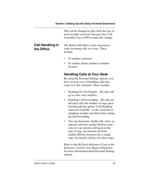 Page 25Section 3 Setting Up and Using Universal Extensions
Bizfon Owner’s Guide25
This can be changed to play back the last, or 
most recently received, message first. Call 
Customer Care at 299 to make this change.
Call Handling in 
the OfficeThe Bizfon 680 allows each extension to 
route incoming calls two ways. These 
include:
• To another extension
• To another phone number at another 
location
Handling Calls at Your Desk
By using the Personal Settings options, you 
have several ways of handling calls that...