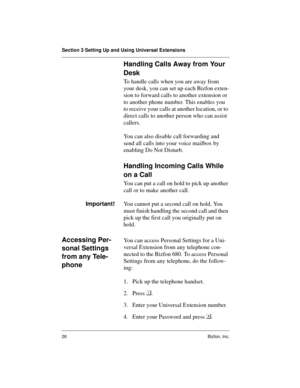 Page 26Section 3 Setting Up and Using Universal Extensions
26 Bizfon, Inc.
Handling Calls Away from Your 
Desk
To handle calls when you are away from 
your desk, you can set up each Bizfon exten-
sion to forward calls to another extension or 
to another phone number. This enables you 
to receive your calls at another location, or to 
direct calls to another person who can assist 
callers.
You can also disable call forwarding and 
send all calls into your voice mailbox by 
enabling Do Not Disturb.  
Handling...