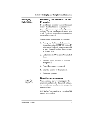 Page 27Section 3 Setting Up and Using Universal Extensions
Bizfon Owner’s Guide27
Managing 
ExtensionsRemoving the Password for an 
Extension
If a user forgets his or her password, you can 
remove it so that the user does not need a 
password to access voice mail and personal 
settings. The user can then create a new pass-
word. You do not need to know the extension 
password to remove it. 
To remove the password for an extension:
1. Pick up any BizTouch telephone exten-
sion and press the SETTINGS button. If...