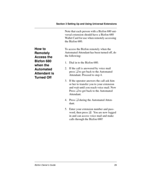 Page 29Section 3 Setting Up and Using Universal Extensions
Bizfon Owner’s Guide29
Note that each person with a Bizfon 680 uni-
versal extension should have a Bizfon 680 
Wallet Card for use when remotely accessing 
the Bizfon 680.
How to 
Remotely 
Access the 
Bizfon 680 
when the 
Automated 
Attendant is 
Tu r n e d  O f fTo access the Bizfon remotely when the 
Automated Attendant has been turned off, do 
the following:  
1. Dial in to the Bizfon 680.  
2. If the call is answered by voice mail 
press 
 to get...