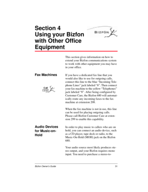 Page 31Bizfon Owner’s Guide31
Section 4
Using your Bizfon 
with Other Office 
Equipment
This section gives information on how to 
extend your Bizfon communications system 
to work with other equipment you may have 
in your office.
Fax MachinesIf you have a dedicated fax line that you 
would also like to use for outgoing calls, 
connect this line to the blue “Incoming Tele-
phone Lines” jack labeled “6”. Then connect 
your fax machine to the yellow “Telephones” 
jack labeled “8”. After being configured by...
