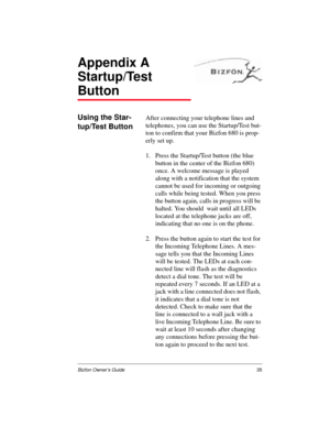 Page 35Bizfon Owner’s Guide35
Appendix A
Startup/Test 
Button
Using the Star-
tup/Test ButtonAfter connecting your telephone lines and 
telephones, you can use the Startup/Test but-
ton to confirm that your Bizfon 680 is prop-
erly set up.
1. Press the Startup/Test button (the blue 
button in the center of the Bizfon 680) 
once. A welcome message is played 
along with a notification that the system 
cannot be used for incoming or outgoing 
calls while being tested. When you press 
the button again, calls in...