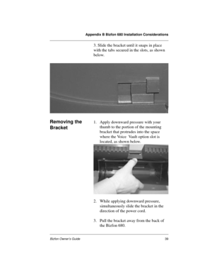 Page 39Appendix B Bizfon 680 Installation Considerations
Bizfon Owner’s Guide39
3. Slide the bracket until it snaps in place 
with the tabs secured in the slots, as shown 
below.
Removing the 
Bracket1. Apply downward pressure with your 
thumb to the portion of the mounting 
bracket that protrudes into the space 
where the Voice  Vault option slot is 
located, as shown below.
2. While applying downward pressure, 
simultaneously slide the bracket in the 
direction of the power cord. 
3. Pull the bracket away...