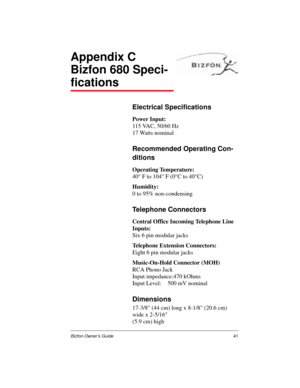 Page 41Bizfon Owner’s Guide41
Appendix C
Bizfon 680 Speci-
fications
Electrical Specifications
Power Input:
115 VAC, 50/60 Hz
17 Watts nominal
Recommended Operating Con-
ditions
Operating Temperature:
40° F to 104° F (0°C to 40°C)
Humidity:
0 to 95% non-condensing
Telephone Connectors
Central Office Incoming Telephone Line 
Inputs:
Six 6 pin modular jacks
Telephone Extension Connectors:
Eight 6 pin modular jacks
Music-On-Hold Connector (MOH)
RCA Phono Jack
Input impedance:470 kOhms
Input Level: 500 mV nominal...