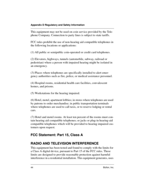 Page 44Appendix D Regulatory and Safety Information
44 Bizfon, Inc.
This equipment may not be used on coin service provided by the Tele-
phone Company. Connection to party lines is subject to state tariffs.
FCC rules prohibit the use of non-hearing aid compatible telephones in 
the following locations or applications:
(1) All public or semipublic coin-operated or credit card telephones.
(2) Elevators, highways, tunnels (automobile, subway, railroad or 
pedestrian) where a person with impaired hearing might be...