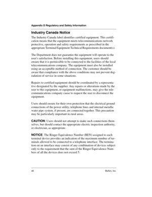 Page 46Appendix D Regulatory and Safety Information
46 Bizfon, Inc.
Industry Canada Notice
The Industry Canada label identifies certified equipment. This certifi-
cation means that the equipment meets telecommunications network 
protective, operation and safety requirements as prescribed in the 
appropriate Terminal Equipment Technical Requirements document(s).  
The Department does not guarantee the equipment will operate to the 
users satisfaction. Before installing this equipment, users should 
ensure that...
