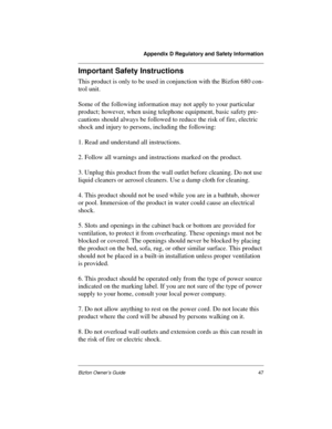 Page 47Appendix D Regulatory and Safety Information
Bizfon Owner’s Guide47
Important Safety Instructions
This product is only to be used in conjunction with the Bizfon 680 con-
trol unit. 
Some of the following information may not apply to your particular 
product; however, when using telephone equipment, basic safety pre-
cautions should always be followed to reduce the risk of fire, electric 
shock and injury to persons, including the following:
1. Read and understand all instructions.
2. Follow all warnings...