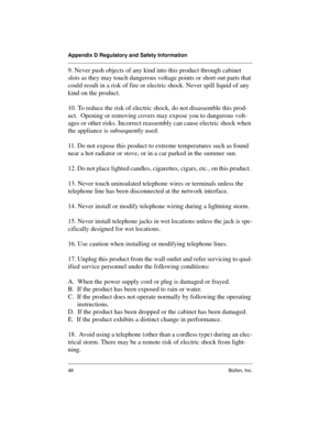 Page 48Appendix D Regulatory and Safety Information
48 Bizfon, Inc.
9. Never push objects of any kind into this product through cabinet 
slots as they may touch dangerous voltage points or short out parts that 
could result in a risk of fire or electric shock. Never spill liquid of any 
kind on the product.
10. To reduce the risk of electric shock, do not disassemble this prod-
uct.  Opening or removing covers may expose you to dangerous volt-
ages or other risks. Incorrect reassembly can cause electric shock...