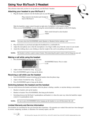 Page 1  
 6WLOHV 5G 6DOHP 1+  7HO  )D[  ZZZEL]IRQFRP
Using Your BizTouch 3 Headset 
This reference sheet tells you how to set up and use your BizTouch 3 headset.
Attaching your headset to your BizTouch 3
1. Plug the headset connector into the headset jack on your BizTouch3. 
Slide the handsfree output control (located on right side of telephone) to the headset setting. 
When you use HANDSFREE, an icon showing the current handsfree mode appears on the LCD display.
NOTE:You...