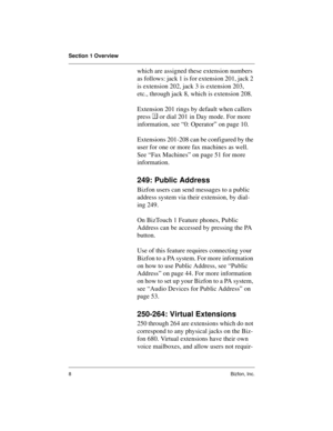 Page 12Section 1 Overview
8Bizfon, Inc.
which are assigned these extension numbers 
as follows: jack 1 is for extension 201, jack 2 
is extension 202, jack 3 is extension 203, 
etc., through jack 8, which is extension 208. 
Extension 201 rings by default when callers 
press  or dial 201 in Day mode. For more 
information, see “0: Operator” on page 10. 
Extensions 201-208 can be configured by the 
user for one or more fax machines as well. 
See “Fax Machines” on page 51 for more 
information.
249: Public...