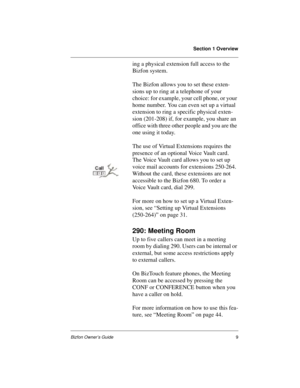 Page 13Section 1 Overview
Bizfon Owner’s Guide9
ing a physical extension full access to the 
Bizfon system.
The Bizfon allows you to set these exten-
sions up to ring at a telephone of your 
choice: for example, your cell phone, or your 
home number. You can even set up a virtual 
extension to ring a specific physical exten-
sion (201-208) if, for example, you share an 
office with three other people and you are the 
one using it today.
The use of Virtual Extensions requires the 
presence of an optional Voice...