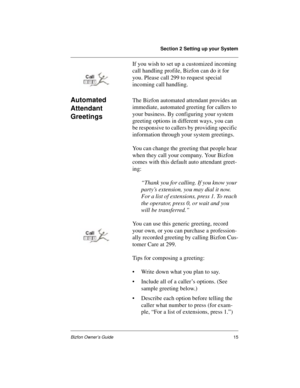 Page 19Section 2 Setting up your System
Bizfon Owner’s Guide15
If you wish to set up a customized incoming 
call handling profile, Bizfon can do it for 
you. Please call 299 to request special 
incoming call handling.
Automated 
Attendant 
GreetingsThe Bizfon automated attendant provides an 
immediate, automated greeting for callers to 
your business. By configuring your system 
greeting options in different ways, you can 
be responsive to callers by providing specific 
information through your system...