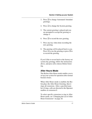 Page 21Section 2 Setting up your System
Bizfon Owner’s Guide17
3. Press 
 to change Automated Attendant 
greetings. 
4. Press 
 to change the System greeting.
5. The current greeting is played and you 
are prompted to accept the greeting or 
change it.
6. Press 
 to record the new greeting.
7. Press any key when done recording the 
new greeting.
8. The greeting will be played back to you. 
Press 
 to use the greeting or press 
 to 
re-record the greeting.
If you’d like to revert back to the factory-set...