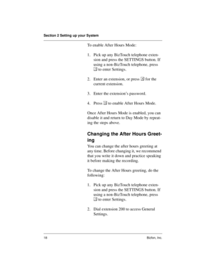 Page 22Section 2 Setting up your System
18 Bizfon, Inc.
To enable After Hours Mode:
1. Pick up any BizTouch telephone exten-
sion and press the SETTINGS button. If 
using a non-BizTouch telephone, press 

 to enter Settings.
2. Enter an extension, or press 
 for the 
current extension.
3. Enter the extension’s password. 
4. Press 	
 to enable After Hours Mode.
Once After Hours Mode is enabled, you can 
disable it and return to Day Mode by repeat-
ing the steps above. 
Changing the After Hours Greet-
ing
You...